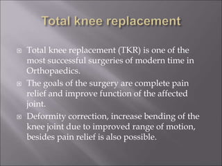  Total knee replacement (TKR) is one of the
most successful surgeries of modern time in
Orthopaedics.
 The goals of the surgery are complete pain
relief and improve function of the affected
joint.
 Deformity correction, increase bending of the
knee joint due to improved range of motion,
besides pain relief is also possible.
 