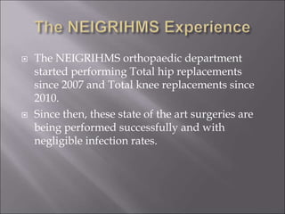  The NEIGRIHMS orthopaedic department
started performing Total hip replacements
since 2007 and Total knee replacements since
2010.
 Since then, these state of the art surgeries are
being performed successfully and with
negligible infection rates.
 