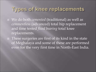  We do both cemented (traditional) as well as
cemmentless (advanced) total hip replacement
and time tested fixed bearing total knee
replacements.
 These surgeries are first of its kind in the state
of Meghalaya and some of these are performed
even for the very first time in North-East India.
 
