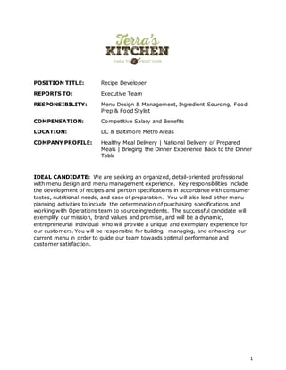 1
POSITION TITLE: Recipe Developer
REPORTS TO: Executive Team
RESPONSIBILITY: Menu Design & Management, Ingredient Sourcing, Food
Prep & Food Stylist
COMPENSATION: Competitive Salary and Benefits
LOCATION: DC & Baltimore Metro Areas
COMPANY PROFILE: Healthy Meal Delivery | National Delivery of Prepared
Meals | Bringing the Dinner Experience Back to the Dinner
Table
IDEAL CANDIDATE: We are seeking an organized, detail-oriented professional
with menu design and menu management experience. Key responsibilities include
the development of recipes and portion specifications in accordance with consumer
tastes, nutritional needs, and ease of preparation. You will also lead other menu
planning activities to include the determination of purchasing specifications and
working with Operations team to source ingredients. The successful candidate will
exemplify our mission, brand values and promise, and will be a dynamic,
entrepreneurial individual who will provide a unique and exemplary experience for
our customers. You will be responsible for building, managing, and enhancing our
current menu in order to guide our team towards optimal performance and
customer satisfaction.
 