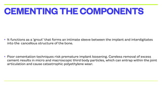 • It functions as a ‘grout’ that forms an intimate sleeve between the implant and interdigitates
into the cancellous structure of the bone.
• Poor cementation techniques risk premature implant loosening. Careless removal of excess
cement results in micro and macroscopic third body particles, which can entrap within the joint
articulation and cause catastrophic polyethylene wear.
CEMENTINGTHECOMPONENTS
 