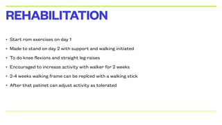 • Start rom exercises on day 1
• Made to stand on day 2 with support and walking initiated
• To do knee flexions and straight leg raises
• Encouraged to increase activity with walker for 2 weeks
• 2-4 weeks walking frame can be replced with a walking stick
• After that patinet can adjust activity as tolerated
REHABILITATION
 