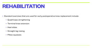 • Standard exercises that are used for early postoperative knee replacement include:
• Quadriceps strngthening
• Terminal knee extension
• Heel slides
• Straight leg raising
• Pillow squeezes
REHABILITATION
 