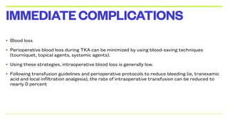• Blood loss
• Perioperative blood loss during TKA can be minimized by using blood-saving techniques
(tourniquet, topical agents, systemic agents).
• Using these strategies, intraoperative blood loss is generally low.
• Following transfusion guidelines and perioperative protocols to reduce bleeding (ie, tranexamic
acid and local infiltration analgesia), the rate of intraoperative transfusion can be reduced to
nearly 0 percent
IMMEDIATECOMPLICATIONS
 