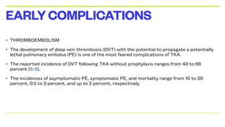 • THROMBOEMBOLISM
• The development of deep vein thrombosis (DVT) with the potential to propagate a potentially
lethal pulmonary embolus (PE) is one of the most feared complications of TKA.
• The reported incidence of DVT following TKA without prophylaxis ranges from 40 to 88
percent [6-8].
• The incidences of asymptomatic PE, symptomatic PE, and mortality range from 10 to 20
percent, 0.5 to 3 percent, and up to 2 percent, respectively.
EARLYCOMPLICATIONS
 