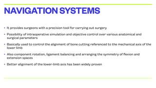 • It provides surgeons with a precision tool for carrying out surgery
• Possibility of intraoperative simulation and objective control over various anatomical and
surgical parameters
• Basically used to control the alignment of bone cutting referenced to the mechanical axis of the
lower limb
• Also component rotation, ligament balancing and arranging the symmetry of flexion and
extension spaces
• Better alignment of the lower-limb axis has been widely proven
NAVIGATIONSYSTEMS
 