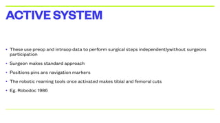 • These use preop and intraop data to perform surgical steps independentlywithout surgeons
participation
• Surgeon makes standard approach
• Positions pins ans navigation markers
• The robotic reaming tools once activated makes tibial and femoral cuts
• Eg. Robodoc 1986
ACTIVESYSTEM
 