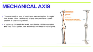 • The mechanical axis of the lower extremity is a straight
line drawn from the center of the femoral head to the
center of the tibial plafond.
• It typically crosses the knee joint in the center between
the two tibial spines just medial to the medial tibial spine.
MECHANICALAXIS
 