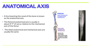 • A line bisecting the canal of the bone is known
as the anatomical axis.
• The femoral anatomical axis is usually in
about 5°-7° of varus relative to the mechanical
axis of the femur
• The tibial anatomical and mechanical axes are
usually the same
ANATOMICALAXIS
 