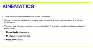 • The Knee is more complex than a simple hinge joint.
• Motion occurs not only in flexion-extension, but also involves rotation, pivot, and gliding
movements.
• The best way to understand our knee motion is to first understand that it is controlled by
three things:
• The articular geometry
• The ligamentous balance
• Muscular tension.
KINEMATICS
 