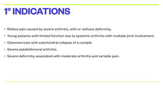 • Relieve pain caused by severe arthritis, with or without deformity.
• Young patients with limited function due to systemic arthritis with multiple joint involvement.
• Osteonecrosis with subchondral collapse of a condyle.
• Severe patellofemoral arthritis.
• Severe deformity associated with moderate arthritis and variable pain.
1°INDICATIONS
 