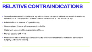 • Severely osteoarthritic ipsilateral hip which should be operated first because it is easier to
rehabilitate a THR with the OA knee than to rehabilitate a TKR with a OA hip.
• Atherosclerotic disease of operative leg.
• Venous stasis disease with recurrent cellulitis.
• History of osteomyelitis in proximity of knee.
• Morbid obesity BMI > 40
• Medical conditions that is patients ability to withstand anesthesia, metabolic demands of
surgery and wound healing.
RELATIVECONTRAINDICATIONS
 