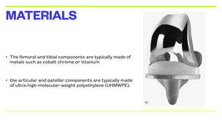 • The femoral and tibial components are typically made of
metals such as cobalt chrome or titanium
• the articular and patellar components are typically made
of ultra-high-molecular-weight polyethylene (UHMWPE).
MATERIALS
 