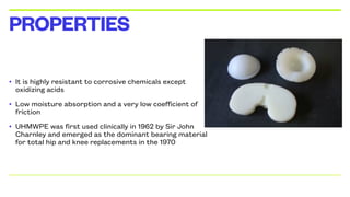 • It is highly resistant to corrosive chemicals except
oxidizing acids
• Low moisture absorption and a very low coefficient of
friction
• UHMWPE was first used clinically in 1962 by Sir John
Charnley and emerged as the dominant bearing material
for total hip and knee replacements in the 1970
PROPERTIES
 