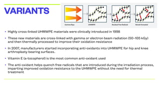 • Highly cross-linked UHMWPE materials were clinically introduced in 1998
• These new materials are cross-linked with gamma or electron beam radiation (50–105 kGy)
and then thermally processed to improve their oxidation resistance
• In 2007, manufacturers started incorporating anti-oxidants into UHMWPE for hip and knee
arthroplasty bearing surfaces.[1]
• Vitamin E (a-tocopherol) is the most common anti-oxidant used
• The anti-oxidant helps quench free radicals that are introduced during the irradiation process,
imparting improved oxidation resistance to the UHMWPE without the need for thermal
treatment
VARIANTS
 