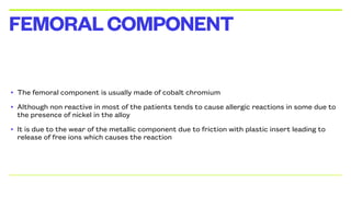 • The femoral component is usually made of cobalt chromium
• Although non reactive in most of the patients tends to cause allergic reactions in some due to
the presence of nickel in the alloy
• It is due to the wear of the metallic component due to friction with plastic insert leading to
release of free ions which causes the reaction
FEMORALCOMPONENT
 