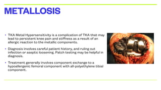 • TKA Metal Hypersensitivity is a complication of TKA that may
lead to persistent knee pain and stiffness as a result of an
allergic reaction to the metallic components.
• Diagnosis involves careful patient history, and ruling out
infection or aseptic loosening. Patch testing may be helpful in
diagnosis.
• Treatment generally involves component exchange to a
hypoallergenic femoral component with all-polyethylene tibial
component.
METALLOSIS
 