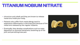 • chromium and cobalt and they are known to release
metal ions inside your body.
• Patients who suffer from metal allergy tend to
experience inflammation in the knee joint because of the
metal ions released by the regular implants.
• Eventually, they develop complications such as meta
deposition on synovial membrane, loosening up of the
joint and persisting knee pain
TITANIUMNOBIUMNITRATE
 