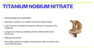 • Outstanding biocompatibility
• Hardness superior to cobalt chromium-based alloys
• Low Friction articulation Superior abrasion resistance for
longevity
• Long-term chemical stability Avoids inflammation and
loosening
• Allergy prevention
• Very high surface strength ensuring less wear and tear and
more load bearing.
TITANIUMNOBIUMNITRATE
 