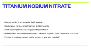 • 8 times harder than a regular CoCr product
• It is twice as hard as the Zirconium Oxide implants
• most biocompatible non-allergic surface material
• 0.0008 times ionic release compared to that of regular Cobalt Chromium products
• Friction in the knee caused by the implant is also less than half
TITANIUMNOBIUMNITRATE
 