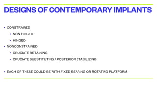 • CONSTRAINED
• NON HINGED
• HINGED
• NONCONSTRAINED
• CRUCIATE RETAINING
• CRUCIATE SUBSTITUTING / POSTERIOR STABILIZING
• EACH OF THESE COULD BE WITH FIXED BEARING OR ROTATING PLATFORM
DESIGNSOFCONTEMPORARYIMPLANTS
 