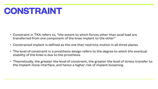 • Constraint in TKA refers to, “the extent to which forces other than axial load are
transferred from one component of the knee implant to the other”
• Constrained implant is defined as the one that restricts motion in all three planes
• The level of constraint in a prosthesis design refers to the degree to which the eventual
stability of the knee is due to the prosthesis
• Theoretically, the greater the level of constraint, the greater the level of stress transfer to
the implant–bone interface, and hence a higher risk of implant loosening.
•
CONSTRAINT
 