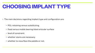 • The main decisions regarding implant type and configuration are:
• PCL-retaining versus substituting
• fixed versus mobile bearing tibial articular surface
• level of constraint
• whether stems are necessary
• whether to resurface the patella or not.
CHOOSINGIMPLANTTYPE
 