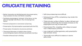 • Better kinematics by facilitating joint line preservation,
may translate into less mid-flexion instability
• Facilitates physiological ‘roll-back’ of the femur on the
tibia during high knee flexion, thus increasing knee
flexion
• Femoral component is more bone-conserving
• Preservation of proprioception associated with the PCL
• Preservation of anatomic structures and bone
• Theoretical decrease in implant shear stress,
transmitting less load to the bone-prosthesis interface
• Possible enhanced stair climbing
•
CRUCIATERETAINING
• Soft-tissue balancing more difficult
• Subsequent loss of PCL competency may render the
knee unstable
• Tibial articular surface is flatter to allow roll-back and
hence less conforming; this increases stresses on the
polyethylene and may increase wear
• Potential late PCL instability with a likely increased
risk in inflammatory arthritis
• Less congruent surface geometry with potential for
high articular stress
• Technically more difficult to balance in severe
deformities
 