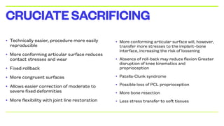 • Technically easier, procedure more easily
reproducible
• More conforming articular surface reduces
contact stresses and wear
• Fixed rollback
• More congruent surfaces
• Allows easier correction of moderate to
severe fixed deformities
• More flexibility with joint line restoration
CRUCIATESACRIFICING
• More conforming articular surface will, however,
transfer more stresses to the implant–bone
interface, increasing the risk of loosening
• Absence of roll-back may reduce flexion Greater
disruption of knee kinematics and
proprioception
• Patella-Clunk syndrome7
• Possible loss of PCL proprioception
• More bone resection
• Less stress transfer to soft tissues
 