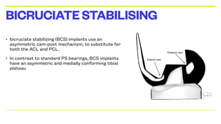 • bicruciate stabilizing (BCS) implants use an
asymmetric cam-post mechanism, to substitute for
both the ACL and PCL.
• In contrast to standard PS bearings, BCS implants
have an asymmetric and medially conforming tibial
plateau
BICRUCIATESTABILISING
 