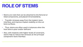 • Stems are rods that can be attached to the femoral or
tibial components, and placed intramedullarly.
• Transfer stresses away from the implant–bone
interface, and improve implant stability on the cut
bone surfaces.
• Thus, stems are often used in instances when the
host bone is poor and/or deficient
• Also, with implants with higher levels of constraint,
stems help to reduce the stresses at the principal
component–bone interface
ROLEOFSTEMS
 