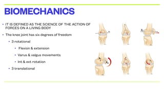 • IT IS DEFINED AS THE SCIENCE OF THE ACTION OF
FORCES ON A LIVING BODY
• The knee joint has six degrees of freedom
• 3 rotational
• Flexion & extension
• Varus & valgus movements
• Int & ext rotation
• 3 translational
BIOMECHANICS
 