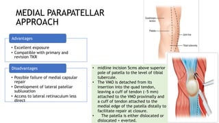 MEDIAL PARAPATELLAR
APPROACH
• Excellent exposure
• Compatible with primary and
revision TKR
Advantages
• Possible failure of medial capsular
repair
• Development of lateral patellar
subluxation
• Access to lateral retinaculum less
direct
Disadvantages • midline incision 5cms above superior
pole of patella to the level of tibial
tubercule.
• The VMO is detached from its
insertion into the quad tendon,
leaving a cuff of tendon (~5 mm)
attached to the VMO proximally and
a cuff of tendon attached to the
medial edge of the patella distally to
facilitate repair at closure.
• The patella is either dislocated or
dislocated + everted.
 