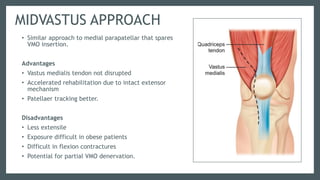 MIDVASTUS APPROACH
• Similar approach to medial parapatellar that spares
VMO insertion.
Advantages
• Vastus medialis tendon not disrupted
• Accelerated rehabilitation due to intact extensor
mechanism
• Patellaer tracking better.
Disadvantages
• Less extensile
• Exposure difficult in obese patients
• Difficult in flexion contractures
• Potential for partial VMO denervation.
 