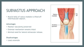 SUBVASTUS APPROACH
• Muscle belly of vastus medialis is lifted off
intermuscular septum.
Advantages
• Patellar vascularity preserved
• Extensor mechanism remains intact
• Minimal need for lateral retinacular release.
Disadvantages
• Least extensile
 