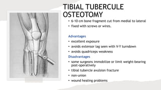 TIBIAL TUBERCULE
OSTEOTOMY
• 6-10 cm bone fragment cut from medial to lateral
• fixed with screws or wires.
Advantages
• excellent exposure
• avoids extensor lag seen with V-Y turndown
• avoids quadriceps weakness
Disadvantages
• some surgeons immobilize or limit weight-bearing
post-operatively
• tibial tubercle avulsion fracture
• non-union
• wound healing problems
 