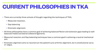 • There are currently three schools of thought regarding the techniques of TKA;
• Measured resection,
• Gap balancing
• Kinematic alignment.
• All three philosophies have a common goal of achieving balanced flexion and extension gaps leading to well-
balanced medial and lateral collateral ligaments.
• Measured resection and Gap balancIng techniques have a common goal in achieving a neutral mechanical
axis
• Kinematic alignment aims to reconstruct the patient’s pre-arthritic alignment, be it constitutional varus
or valgus.
CURRENTPHILOSOPHIESINTKA
 