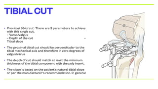 • Proximal tibial cut: There are 3 parameters to achieve
with this single cut.
– Varus/valgus
– Depth of the cut –
Tibial slope
• The proximal tibial cut should be perpendicular to the
tibial mechanical axis and therefore in zero degrees of
valgus/varus
• The depth of cut should match at least the minimum
thickness of the tibial component with the poly insert.
• The slope is based on the patient’s natural tibial slope
or per the manufacturer’s recommendation. In general
TIBIALCUT
 