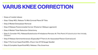 • Steps of medial release
• Step 1 Deep MCL Release To Mid-Coronal Plane Of Tibia
• Step 2 Medial Osteophyte Removal
• Step 3 Release Posteromedial Corner (Posterior Oblique Ligament)
• Step 4 Medial Tibial Reduction Ostectomy
• Step 5: Consider PCL Release/Substitution If Imbalance Persists At This Point (If Substitution Not Initially
Chosen)
• Step 6 Release Semimembranosis (Especially If There Is An Associated Flexion Contracture)
• Step 7 Pie Crust Superficial MCL (Favor Use Of 18 Gauge Needle)
• Step 8 Complete Superficial MCL Release / Pes Anserinus
VARUSKNEECORRECTION
 