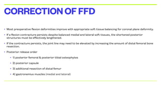 • Most preoperative flexion deformities improve with appropriate soft tissue balancing for coronal plane deformity.
• If a flexion contracture persists despite balanced medial and lateral soft tissues, the shortened posterior
structures must be effectively lengthened.
• If the contracture persists, the joint line may need to be elevated by increasing the amount of distal femoral bone
resection.
• Posterior release order
• 1) posterior femoral & posterior tibial osteophytes
• 2) posterior capsule
• 3) additional resection of distal femur
• 4) gastronemius muscles (medial and lateral)
CORRECTIONOFFFD
 