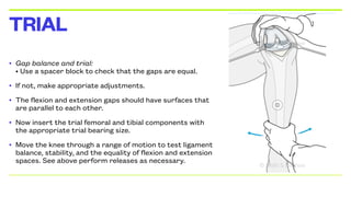 • Gap balance and trial:
• Use a spacer block to check that the gaps are equal.
• If not, make appropriate adjustments.
• The flexion and extension gaps should have surfaces that
are parallel to each other.
• Now insert the trial femoral and tibial components with
the appropriate trial bearing size.
• Move the knee through a range of motion to test ligament
balance, stability, and the equality of flexion and extension
spaces. See above perform releases as necessary.
TRIAL
 