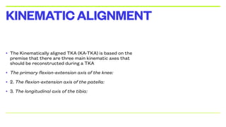 • The Kinematically aligned TKA (KA-TKA) is based on the
premise that there are three main kinematic axes that
should be reconstructed during a TKA
• The primary flexion-extension axis of the knee:
• 2. The flexion-extension axis of the patella:
• 3. The longitudinal axis of the tibia:
KINEMATICALIGNMENT
 