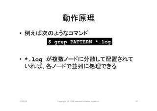 動作原理	
•  例えば次のようなコマンド	
  
            $ grep PATTERN *.log


•  *.log が複数ノードに分散して配置されて
   いれば、各ノードで並列に処理できる	
  




2013/01	
     Copyright	
  (c)	
  2013	
  Internet	
  Ini>a>ve	
  Japan	
  Inc.	
   10	
 