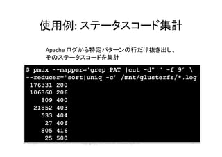 使用例:	
  ステータスコード集計	
            Apache	
  ログから特定パターンの行だけ抜き出し、	
  
            そのステータスコードを集計	
$ pmux --mapper='grep PAT |cut -d" " -f 9’ 
--reducer='sort|uniq -c’ /mnt/glusterfs/*.log
 176331 200
 106360 206
    809 400
  21852 403
    533 404
     27 406
    805 416
     25 500
2013/01	
           Copyright	
  (c)	
  2013	
  Internet	
  Ini>a>ve	
  Japan	
  Inc.	
   14	
 