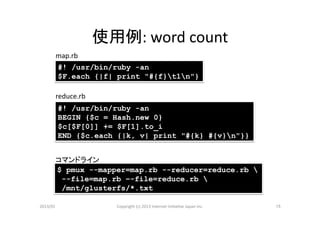使用例:	
  word	
  count	
        map.rb	
        #! /usr/bin/ruby -an
        $F.each {|f| print "#{f}t1n"}

        reduce.rb	
            #! /usr/bin/ruby -an
            BEGIN {$c = Hash.new 0}
            $c[$F[0]] += $F[1].to_i
            END {$c.each {|k, v| print "#{k} #{v}n"}}


        コマンドライン	
        $ pmux --mapper=map.rb --reducer=reduce.rb 
         --file=map.rb –-file=reduce.rb 
         /mnt/glusterfs/*.txt

2013/01	
                Copyright	
  (c)	
  2013	
  Internet	
  Ini>a>ve	
  Japan	
  Inc.	
   15	
 