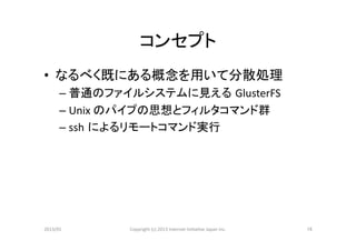 コンセプト	
•  なるべく既にある概念を用いて分散処理	
  
      – 普通のファイルシステムに見える GlusterFS	
  
      – Unix	
  のパイプの思想とフィルタコマンド群	
  
      – ssh によるリモートコマンド実行	
  




2013/01	
      Copyright	
  (c)	
  2013	
  Internet	
  Ini>a>ve	
  Japan	
  Inc.	
   16	
 