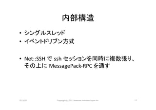 内部構造	
•  シングルスレッド	
  
•  イベントドリブン方式	
  

•  Net::SSH	
  で ssh	
  セッションを同時に複数張り、
   その上に MessagePack-­‐RPC	
  を通す	
  




2013/01	
   Copyright	
  (c)	
  2013	
  Internet	
  Ini>a>ve	
  Japan	
  Inc.	
   17	
 