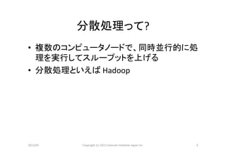 分散処理って?	
•  複数のコンピュータノードで、同時並行的に処
   理を実行してスループットを上げる	
  
•  分散処理といえば	
  Hadoop	
  




2013/01	
   Copyright	
  (c)	
  2013	
  Internet	
  Ini>a>ve	
  Japan	
  Inc.	
   2	
 