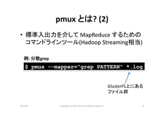 pmux	
  とは?	
  (2)	
•  標準入出力を介して	
  MapReduce	
  するための
   コマンドラインツール(Hadoop	
  Streaming相当)	
  

   例:	
  分散grep	
    $ pmux --mapper="grep PATTERN" *.log


                                                                                           GlusterFS上にある	
  
                                                                                           ファイル群	

2013/01	
            Copyright	
  (c)	
  2013	
  Internet	
  Ini>a>ve	
  Japan	
  Inc.	
                   9	
 
