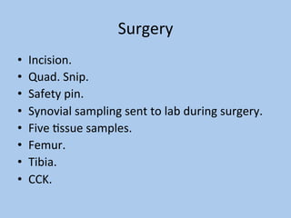 Surgery	
•  Incision.	
•  Quad.	Snip.	
•  Safety	pin.	
•  Synovial	sampling	sent	to	lab	during	surgery.	
•  Five	Cssue	samples.	
•  Femur.	
•  Tibia.	
•  CCK.	
 